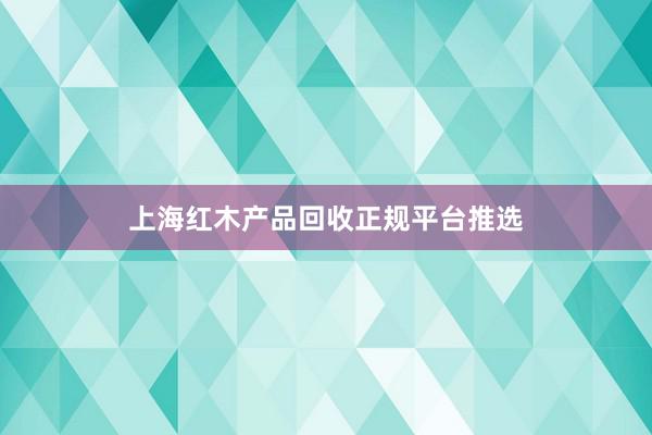 上海红木产品回收正规平台推选