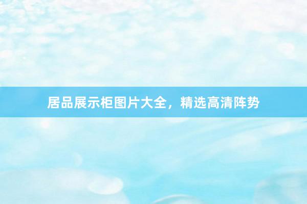居品展示柜图片大全，精选高清阵势