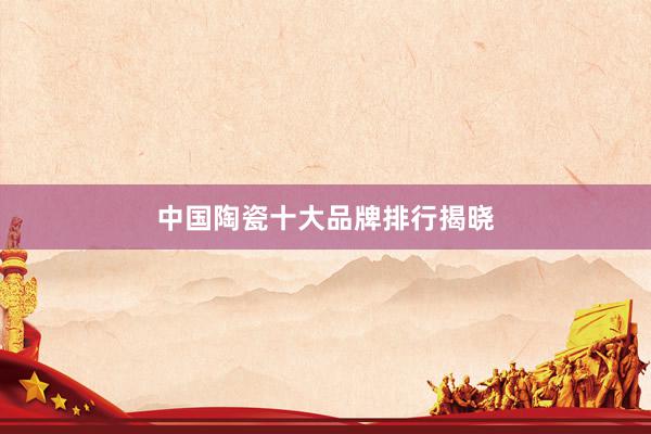 中国陶瓷十大品牌排行揭晓