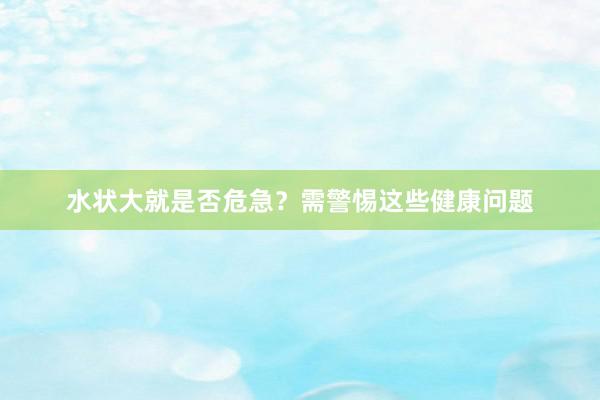 水状大就是否危急？需警惕这些健康问题