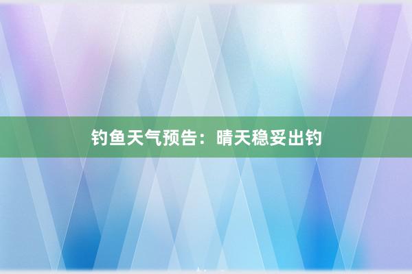 钓鱼天气预告：晴天稳妥出钓