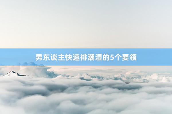 男东谈主快速排潮湿的5个要领